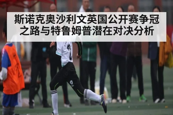 斯诺克奥沙利文英国公开赛争冠之路与特鲁姆普潜在对决分析